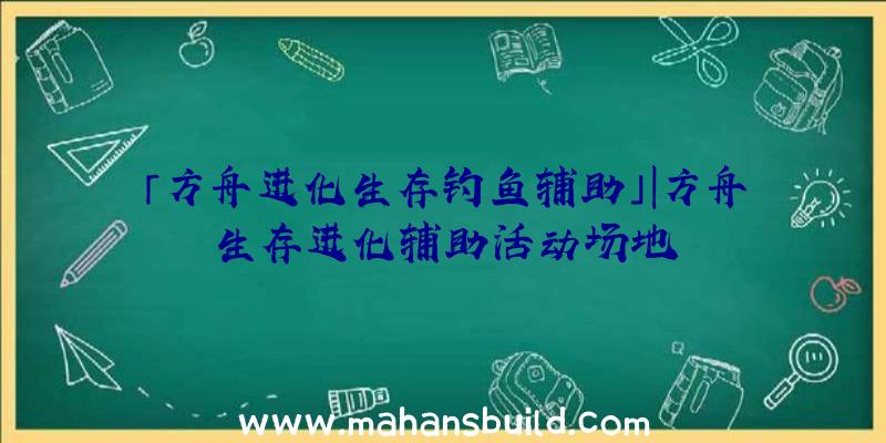 「方舟进化生存钓鱼辅助」|方舟生存进化辅助活动场地